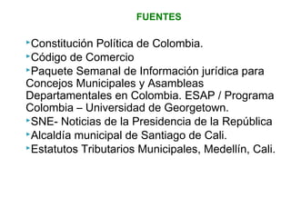 FUENTES 
Constitución Política de Colombia. 
Código de Comercio 
Paquete Semanal de Información jurídica para 
Concejos Municipales y Asambleas 
Departamentales en Colombia. ESAP / Programa 
Colombia – Universidad de Georgetown. 
SNE- Noticias de la Presidencia de la República 
Alcaldía municipal de Santiago de Cali. 
Estatutos Tributarios Municipales, Medellín, Cali. 
 