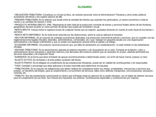 GLOSARIO 
OBLIGACIÓN TRIBUTARIA: Constituye un vínculo jurídico, de carácter personal, entre la Administración Tributaria y otros entes públicos 
acreedores del tributo y los sujetos pasivos de ella. 
PRESIÓN TRIBUTARIA: Es la relación que existe entre la cantidad de tributos que soportan los particulares, un sector económico o toda la 
nación y su cantidad de riqueza o renta. 
PRODUCTO INTERNO BRUTO –PIB-: Representa el valor total de la producción corriente de bienes y servicios finales dentro de las fronteras 
geográficas del país durante un cierto período de tiempo que puede ser trimestral o anual. 
RENTA BRUTA: Incluye todos lo ingresos brutos de cualquier fuente que se originen, ajustados teniendo en cuenta el costo fiscal de los bienes o 
servicios. 
RENTA NETA IMPONIBLE: Es la renta bruta reducida por las deducciones, sobre la cual se aplicará el impuesto. 
SECTOR INFORMAL: Es el conjunto de unidades económicas dedicadas a la producción mercantil de bienes o servicios, que no cumplen con las 
reglamentaciones legales (fiscales, laborales, administrativas, comerciales, etc.) que trabajan en pequeña escala con una organización 
administrativa y de trabajo rudimentario y que no existe una separación precisa entre el capital y el trabajo. 
ECONOMIA INFORMAL: Es producto nacional producto que, por falta de declaración y/o subdeclaración, no está medido en las estadísticas 
oficiales. 
SISTEMA TRIBUTARIO: Es la denominación aplicada al sistema impositivo o de recaudación de un país. Consiste en la fijación, cobro y 
administración de los impuestos y derechos internos y los derivados del comercio exterior que se recaudan en el país, además administra los 
servicios aduanales y de inspección fiscal. 
SUBSIDIOS: Es la forma que tiene el Estado de apoyar económicamente a determinado sector, con el fin de hacer menos costoso un bien. 
SUJETO ACTIVO: Es el Estado o el ente público acreedor del tributo. 
SUJETO PASIVO: Es el obligado al cumplimiento de las prestaciones tributarias, puede ser en calidad de contribuyentes o de responsable. 
TASA: Cantidad o porcentaje que debe aplicarse a la base imponible para determinar el impuesto. 
TRIBUTACIÓN: Es el conjunto de obligaciones que deben realizar los ciudadanos sobre sus rentas, propiedades, mercancías p servicios que 
prestan, en beneficio del Estado, para su sostenimiento y el suministro de servicios, tales como defensa, transportes, comunicaciones, educación, 
vivienda, etc. 
TRIBUTO: Son las prestaciones comúnmente en dinero que el Estado exige en ejercicio de su poder tributario, con el objeto de obtener recursos 
para el cumplimiento de sus fines. Son tributos los impuestos, los arbitrios, contribuciones especiales y contribuciones por mejoras. 
 