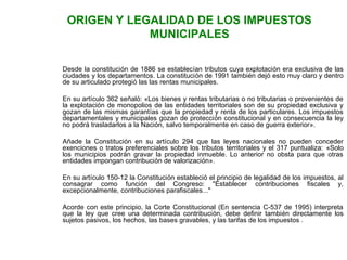 ORIGEN Y LEGALIDAD DE LOS IMPUESTOS 
MUNICIPALES 
Desde la constitución de 1886 se establecían tributos cuya explotación era exclusiva de las 
ciudades y los departamentos. La constitución de 1991 también dejó esto muy claro y dentro 
de su articulado protegió las las rentas municipales. 
En su artículo 362 señaló: «Los bienes y rentas tributarias o no tributarias o provenientes de 
la explotación de monopolios de las entidades territoriales son de su propiedad exclusiva y 
gozan de las mismas garantías que la propiedad y renta de los particulares. Los impuestos 
departamentales y municipales gozan de protección constitucional y en consecuencia la ley 
no podrá trasladarlos a la Nación, salvo temporalmente en caso de guerra exterior». 
Añade la Constitución en su artículo 294 que las leyes nacionales no pueden conceder 
exenciones o tratos preferenciales sobre los tributos territoriales y el 317 puntualiza: «Solo 
los municipios podrán gravar la propiedad inmueble. Lo anterior no obsta para que otras 
entidades impongan contribución de valorización». 
En su artículo 150-12 la Constitución estableció el principio de legalidad de los impuestos, al 
consagrar como función del Congreso: "Establecer contribuciones fiscales y, 
excepcionalmente, contribuciones parafiscales..." 
Acorde con este principio, la Corte Constitucional (En sentencia C-537 de 1995) interpreta 
que la ley que cree una determinada contribución, debe definir también directamente los 
sujetos pasivos, los hechos, las bases gravables, y las tarifas de los impuestos . 
 