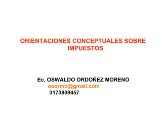 ORIENTACIONES CONCEPTUALES SOBRE 
IMPUESTOS 
Ec. OSWALDO ORDOÑEZ MORENO 
osormo@gmail.com 
3173809457 
 