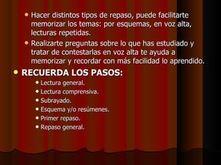 Hacer distintos tipos de repaso, puede facilitarte memorizar los temas: por esquemas, en voz alta, lecturas repetidas. Realizarte preguntas sobre lo que has estudiado y tratar de contestarlas en voz alta te ayuda a memorizar y recordar con más facilidad lo aprendido. RECUERDA LOS PASOS: Lectura general. Lectura comprensiva. Subrayado. Esquema y/o resúmenes. Primer repaso. Repaso general. 