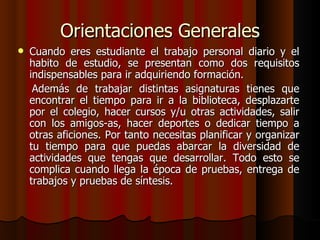 Orientaciones Generales Cuando eres estudiante el trabajo personal diario y el habito de estudio, se presentan como dos requisitos indispensables para ir adquiriendo formación.  Además de trabajar distintas asignaturas tienes que encontrar el tiempo para ir a la biblioteca, desplazarte por el colegio, hacer cursos y/u otras actividades, salir con los amigos-as, hacer deportes o dedicar tiempo a otras aficiones. Por tanto necesitas planificar y organizar tu tiempo para que puedas abarcar la diversidad de actividades que tengas que desarrollar. Todo esto se complica cuando llega la época de pruebas, entrega de trabajos y pruebas de síntesis. 