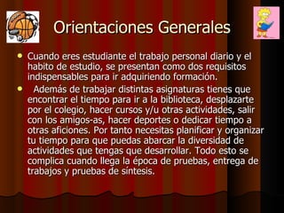 Orientaciones Generales Cuando eres estudiante el trabajo personal diario y el habito de estudio, se presentan como dos requisitos indispensables para ir adquiriendo formación.  Además de trabajar distintas asignaturas tienes que encontrar el tiempo para ir a la biblioteca, desplazarte por el colegio, hacer cursos y/u otras actividades, salir con los amigos-as, hacer deportes o dedicar tiempo a otras aficiones. Por tanto necesitas planificar y organizar tu tiempo para que puedas abarcar la diversidad de actividades que tengas que desarrollar. Todo esto se complica cuando llega la época de pruebas, entrega de trabajos y pruebas de síntesis. 