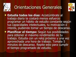 Orientaciones Generales Estudia todos los días:  Acostúmbrate al trabajo diario te costará menos esfuerzo programar un hábito de estudio constante según tus capacidades intelectuales, tu motivación e interés, pudiendo tomar un tiempo de descanso. Planificar el tiempo:  Según tus posibilidades para obtener el máximo rendimiento de tu trabajo. Estudia con un reloj próximo y una vez aprovechada una hora de trabajo. Tomate 5 minutos de descanso. Repite esto para cumplir el tiempo programado de estudio. 