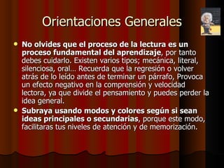 Orientaciones Generales No olvides que el proceso de la lectura es un proceso fundamental del aprendizaje , por tanto debes cuidarlo. Existen varios tipos; mecánica, literal, silenciosa, oral… Recuerda que la regresión o volver atrás de lo leído antes de terminar un párrafo, Provoca un efecto negativo en la comprensión y velocidad lectora, ya que divide el pensamiento y puedes perder la idea general.  Subraya usando modos y colores según si sean ideas principales o secundarias , porque este modo, facilitaras tus niveles de atención y de memorización. 