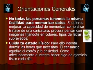 Orientaciones Generales No todas las personas tenemos la misma facilidad para memorizar datos . Si quieres mejorar tu capacidad de memorizar como si se tratase de una caricatura, procura pensar con imágenes fijándote en colores, tipos de letras, subrayados. Cuida tu estado Físico : Para ello intenta dormir las horas que necesitas. El cansancio agudiza el estrés y la ansiedad. Come adecuadamente e intenta hacer algo de ejercicio físico cada día. 