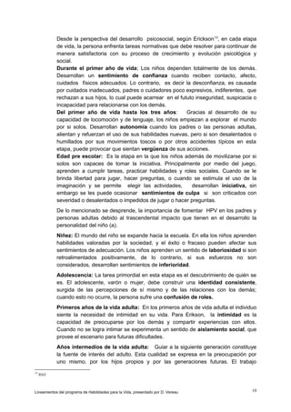 Desde la perspectiva del desarrollo psicosocial, según Erickson 13, en cada etapa
de vida, la persona enfrenta tareas normativas que debe resolver para continuar de
manera satisfactoria con su proceso de crecimiento y evolución psicológica y
social.
Durante el primer año de vida; Los niños dependen totalmente de los demás.
Desarrollan un sentimiento de confianza cuando reciben contacto, afecto,
cuidados físicos adecuados. Lo contrario, es decir la desconfianza, es causada
por cuidados inadecuados, padres o cuidadores poco expresivos, indiferentes, que
rechazan a sus hijos, lo cual puede acarrear en el fututo inseguridad, suspicacia o
incapacidad para relacionarse con los demás.
Del primer año de vida hasta los tres años:
Gracias al desarrollo de su
capacidad de locomoción y de lenguaje, los niños empiezan a explorar el mundo
por si solos. Desarrollan autonomía cuando los padres o las personas adultas,
alientan y refuerzan el uso de sus habilidades nuevas, pero si son desalentados o
humillados por sus movimientos toscos o por otros accidentes típicos en esta
etapa, puede provocar que sientan vergüenza de sus acciones.
Edad pre escolar: Es la etapa en la que los niños además de movilizarse por si
solos son capaces de tomar la iniciativa. Principalmente por medio del juego,
aprenden a cumplir tareas, practicar habilidades y roles sociales. Cuando se le
brinda libertad para jugar, hacer preguntas, o cuando se estimula el uso de la
imaginación y se permite elegir las actividades,
desarrollan iniciativa, sin
embargo se les puede ocasionar sentimientos de culpa si son criticados con
severidad o desalentados o impedidos de jugar o hacer preguntas.
De lo mencionado se desprende, la importancia de fomentar HPV en los padres y
personas adultas debido al trascendental impacto que tienen en el desarrollo la
personalidad del niño (a).
Niñez: El mundo del niño se expande hacia la escuela. En ella los niños aprenden
habilidades valoradas por la sociedad, y el éxito o fracaso pueden afectar sus
sentimientos de adecuación. Los niños aprenden un sentido de laboriosidad si son
retroalimentados positivamente, de lo contrario, si sus esfuerzos no son
considerados, desarrollan sentimientos de inferioridad.
Adolescencia: La tarea primordial en esta etapa es el descubrimiento de quién se
es. El adolescente, varón o mujer, debe construir una identidad consistente,
surgida de las percepciones de sí mismo y de las relaciones con los demás;
cuando esto no ocurre, la persona sufre una confusión de roles.
Primeros años de la vida adulta: En los primeros años de vida adulta el individuo
siente la necesidad de intimidad en su vida. Para Erikson, la intimidad es la
capacidad de preocuparse por los demás y compartir experiencias con ellos.
Cuando no se logra intimar se experimenta un sentido de aislamiento social, que
provee el escenario para futuras dificultades.
Años intermedios de la vida adulta: Guiar a la siguiente generación constituye
la fuente de interés del adulto. Esta cualidad se expresa en la preocupación por
uno mismo, por los hijos propios y por las generaciones futuras. El trabajo
13

Ibid

Lineamientos del programa de Habilidades para la Vida, presentado por D. Vereau

10

 