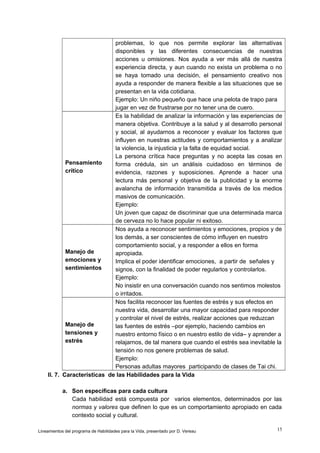 problemas, lo que nos permite explorar las alternativas
disponibles y las diferentes consecuencias de nuestras
acciones u omisiones. Nos ayuda a ver más allá de nuestra
experiencia directa, y aun cuando no exista un problema o no
se haya tomado una decisión, el pensamiento creativo nos
ayuda a responder de manera flexible a las situaciones que se
presentan en la vida cotidiana.
Ejemplo: Un niño pequeño que hace una pelota de trapo para
jugar en vez de frustrarse por no tener una de cuero.
Es la habilidad de analizar la información y las experiencias de
manera objetiva. Contribuye a la salud y al desarrollo personal
y social, al ayudarnos a reconocer y evaluar los factores que
influyen en nuestras actitudes y comportamientos y a analizar
la violencia, la injusticia y la falta de equidad social.
La persona crítica hace preguntas y no acepta las cosas en
Pensamiento
forma crédula, sin un análisis cuidadoso en términos de
crítico
evidencia, razones y suposiciones. Aprende a hacer una
lectura más personal y objetiva de la publicidad y la enorme
avalancha de información transmitida a través de los medios
masivos de comunicación.
Ejemplo:
Un joven que capaz de discriminar que una determinada marca
de cerveza no lo hace popular ni exitoso.
Nos ayuda a reconocer sentimientos y emociones, propios y de
los demás, a ser conscientes de cómo influyen en nuestro
comportamiento social, y a responder a ellos en forma
Manejo de
apropiada.
emociones y
Implica el poder identificar emociones, a partir de señales y
sentimientos
signos, con la finalidad de poder regularlos y controlarlos.
Ejemplo:
No insistir en una conversación cuando nos sentimos molestos
o irritados.
Nos facilita reconocer las fuentes de estrés y sus efectos en
nuestra vida, desarrollar una mayor capacidad para responder
y controlar el nivel de estrés, realizar acciones que reduzcan
Manejo de
las fuentes de estrés –por ejemplo, haciendo cambios en
tensiones y
nuestro entorno físico o en nuestro estilo de vida– y aprender a
estrés
relajarnos, de tal manera que cuando el estrés sea inevitable la
tensión no nos genere problemas de salud.
Ejemplo:
Personas adultas mayores participando de clases de Tai chi.
II. 7. Características de las Habilidades para la Vida
a. Son específicas para cada cultura
Cada habilidad está compuesta por varios elementos, determinados por las
normas y valores que definen lo que es un comportamiento apropiado en cada
contexto social y cultural.
Lineamientos del programa de Habilidades para la Vida, presentado por D. Vereau

15

 