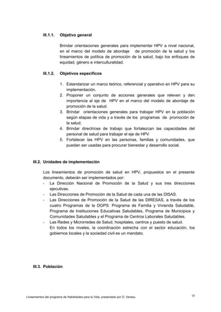 III.1.1.

Objetivo general
Brindar orientaciones generales para implementar HPV a nivel nacional,
en el marco del modelo de abordaje de promoción de la salud y los
lineamientos de política de promoción de la salud, bajo los enfoques de
equidad, género e interculturalidad.

III.1.2.

Objetivos específicos
1. Estandarizar un marco teórico, referencial y operativo en HPV para su
implementación.
2. Proponer un conjunto de acciones generales que releven y den
importancia al eje de HPV en el marco del modelo de abordaje de
promoción de la salud.
3. Brindar orientaciones generales para trabajar HPV en la población
según etapas de vida y a través de los programas de promoción de
la salud.
4. Brindar directrices de trabajo que fortalezcan las capacidades del
personal de salud para trabajar el eje de HPV
5. Fortalecer las HPV en las personas, familias y comunidades, que
puedan ser usadas para procurar bienestar y desarrollo social.

III.2. Unidades de implementación
Los lineamientos de promoción de salud en HPV, propuestos en el presente
documento, deberán ser implementados por:
- La Dirección Nacional de Promoción de la Salud y sus tres direcciones
ejecutivas.
- Las Direcciones de Promoción de la Salud de cada una de las DISAS.
- Las Direcciones de Promoción de la Salud de las DIRESAS, a través de los
cuatro Programas de la DGPS: Programa de Familia y Vivienda Saludable,
Programa de Instituciones Educativas Saludables, Programa de Municipios y
Comunidades Saludables y el Programa de Centros Laborales Saludables.
- Las Redes y Microrredes de Salud, hospitales, centros y puesto de salud.
En todos los niveles, la coordinación estrecha con el sector educación, los
gobiernos locales y la sociedad civil es un mandato.

III.3. Población

Lineamientos del programa de Habilidades para la Vida, presentado por D. Vereau

18

 