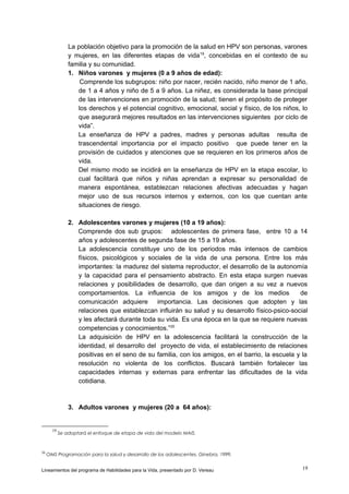 La población objetivo para la promoción de la salud en HPV son personas, varones
y mujeres, en las diferentes etapas de vida 19, concebidas en el contexto de su
familia y su comunidad.
1. Niños varones y mujeres (0 a 9 años de edad):
Comprende los subgrupos: niño por nacer, recién nacido, niño menor de 1 año,
de 1 a 4 años y niño de 5 a 9 años. La niñez, es considerada la base principal
de las intervenciones en promoción de la salud; tienen el propósito de proteger
los derechos y el potencial cognitivo, emocional, social y físico, de los niños, lo
que asegurará mejores resultados en las intervenciones siguientes por ciclo de
vida”.
La enseñanza de HPV a padres, madres y personas adultas resulta de
trascendental importancia por el impacto positivo que puede tener en la
provisión de cuidados y atenciones que se requieren en los primeros años de
vida.
Del mismo modo se incidirá en la enseñanza de HPV en la etapa escolar, lo
cual facilitará que niños y niñas aprendan a expresar su personalidad de
manera espontánea, establezcan relaciones afectivas adecuadas y hagan
mejor uso de sus recursos internos y externos, con los que cuentan ante
situaciones de riesgo.
2. Adolescentes varones y mujeres (10 a 19 años):
Comprende dos sub grupos: adolescentes de primera fase, entre 10 a 14
años y adolescentes de segunda fase de 15 a 19 años.
La adolescencia constituye uno de los periodos más intensos de cambios
físicos, psicológicos y sociales de la vida de una persona. Entre los más
importantes: la madurez del sistema reproductor, el desarrollo de la autonomía
y la capacidad para el pensamiento abstracto. En esta etapa surgen nuevas
relaciones y posibilidades de desarrollo, que dan origen a su vez a nuevos
comportamientos. La influencia de los amigos y de los medios
de
comunicación adquiere importancia. Las decisiones que adopten y las
relaciones que establezcan influirán su salud y su desarrollo físico-psico-social
y les afectará durante toda su vida. Es una época en la que se requiere nuevas
competencias y conocimientos.”20
La adquisición de HPV en la adolescencia facilitará la construcción de la
identidad, el desarrollo del proyecto de vida, el establecimiento de relaciones
positivas en el seno de su familia, con los amigos, en el barrio, la escuela y la
resolución no violenta de los conflictos. Buscará también fortalecer las
capacidades internas y externas para enfrentar las dificultades de la vida
cotidiana.

3. Adultos varones y mujeres (20 a 64 años):

19

20

Se adoptará el enfoque de etapa de vida del modelo MAIS.

OMS Programación para la salud y desarrollo de los adolescentes. Ginebra, 1999.

Lineamientos del programa de Habilidades para la Vida, presentado por D. Vereau

19

 