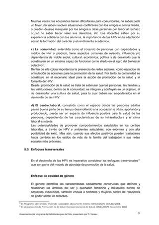Muchas veces, los educandos tienen dificultades para comunicarse, no saben pedir
un favor, no saben resolver situaciones conflictivas con los amigos o con la familia,
o pueden dejarse manipular por los amigos u otras personas por temor al rechazo
o por no saber hacer valer sus derechos, etc. Los docentes saben por su
experiencia cotidiana con los alumnos, la importancia de las HPV en la adaptación
social, la formación del carácter y el rendimiento académico.
c) La comunidad, entendida como el conjunto de personas con capacidades y
modos de vivir y producir, tiene aspectos comunes de relación, influencia y/o
dependencia de índole social, cultural, económica, política y de desarrollo que la
constituyen en un sistema capaz de funcionar como aliado en el logro del bienestar
colectivo22.
Dentro de ella cobra importancia la presencia de redes sociales, como espacios de
articulación de acciones para la promoción de la salud. Por tanto, la comunidad se
constituye en el escenario ideal para la acción de promoción de la salud y el
fomento de HPV.
Desde promoción de la salud se trata de estimular que las personas, las familias y
las instituciones, dentro de la comunidad, se integren y confluyan en un objetivo, el
de desarrollar una cultura de salud, para lo cual deben ser empoderados en el
desarrollo de las HPV.
d) El centro laboral, concebido como el espacio donde las personas adultas
pasan buena parte de su tiempo desarrollando una ocupación u oficio, aportando y
produciendo; puede ser un espacio de influencia positiva para la salud de las
personas, dependiendo de las características de su infraestructura y el clima
laboral existente.
Las potencialidades de promover comportamientos saludables en los centros
laborales, a través de HPV y ambientes saludables, son enormes y con alta
posibilidad de éxito. Más aún, cuando sus efectos positivos pueden trasladarse
hacia cambios en los estilos de vida de la familia del trabajador y sus redes
sociales más próximas.
III.5 Enfoques transversales

En el desarrollo de las HPV es imperativo considerar los enfoques transversales 23
que son parte del modelo de abordaje de promoción de la salud.

Enfoque de equidad de género
El género identifica las características socialmente construidas que definen y
relacionan los ámbitos del ser y quehacer femenino y masculino dentro de
contextos específicos, también vincula a hombres y mujeres dentro de relaciones
de poder sobre los recursos.
22
23

En Programa de Familia y Vivienda Saludable, documento interno, MINSA/DGPS, Octubre 2004.
En Lineamientos de Promoción de la Salud, Consejo Nacional de Salud, MINSA/DGPS Noviembre 2003.

Lineamientos del programa de Habilidades para la Vida, presentado por D. Vereau

21

 