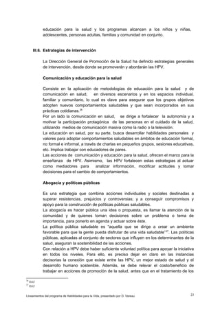 educación para la salud y los programas alcancen a los niños y niñas,
adolescentes, personas adultas, familias y comunidad en conjunto.

III.6. Estrategias de intervención
La Dirección General de Promoción de la Salud ha definido estrategias generales
de intervención, desde donde se promoverán y abordarán las HPV.
Comunicación y educación para la salud
Consiste en la aplicación de metodologías de educación para la salud y de
comunicación en salud,
en diversos escenarios y en los espacios individual,
familiar y comunitario, lo cual es clave para asegurar que los grupos objetivos
adopten nuevos comportamientos saludables y que sean incorporados en sus
prácticas cotidianas.26
Por un lado la comunicación en salud, se dirige a fortalecer la autonomía y a
motivar la participación protagónica de las personas en el cuidado de la salud,
utilizando medios de comunicación masiva como la radio o la televisión.
La educación en salud, por su parte, busca desarrollar habilidades personales y
valores para adoptar comportamientos saludables en ámbitos de educación formal,
no formal e informal, a través de charlas en pequeños grupos, sesiones educativas,
etc. Implica trabajar con educadores de pares.
Las acciones de comunicación y educación para la salud, ofrecen el marco para la
enseñanza de HPV. Asimismo, las HPV fortalecen estas estrategias al actuar
como mediadores para
analizar información, modificar actitudes y tomar
decisiones para el cambio de comportamientos.
Abogacía y políticas públicas
Es una estrategia que combina acciones individuales y sociales destinadas a
superar resistencias, prejuicios y controversias; y a conseguir compromisos y
apoyo para la construcción de políticas públicas saludables.
La abogacía es hacer pública una idea o propuesta, es llamar la atención de la
comunidad y de quienes toman decisiones sobre un problema o tema de
importancia, para ponerlo en agenda y actuar sobre éste.
La política pública saludable es “aquella que se dirige a crear un ambiente
favorable para que la gente pueda disfrutar de una vida saludable” 27. Las políticas
públicas, aplicadas al conjunto de sectores que influyen en los determinantes de la
salud, aseguran la sostenibilidad de las acciones.
Con relación a HPV debe haber suficiente voluntad política para apoyar la iniciativa
en todos los niveles. Para ello, es preciso dejar en claro en las instancias
decisorias la conexión que existe entre las HPV, un mejor estado de salud y el
desarrollo humano sostenible. Además, se debe relevar el costo/beneficio de
trabajar en acciones de promoción de la salud, antes que en el tratamiento de los
26
27

Ibid
Ibid

Lineamientos del programa de Habilidades para la Vida, presentado por D. Vereau

23

 