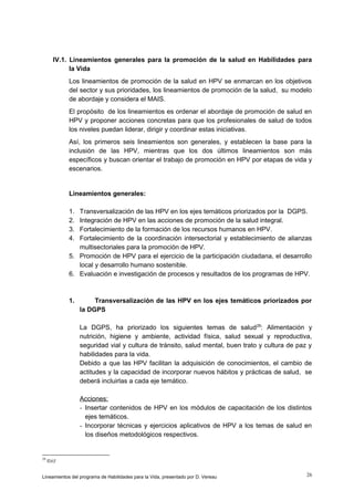 IV.1. Lineamientos generales para la promoción de la salud en Habilidades para
la Vida
Los lineamientos de promoción de la salud en HPV se enmarcan en los objetivos
del sector y sus prioridades, los lineamientos de promoción de la salud, su modelo
de abordaje y considera el MAIS.
El propósito de los lineamientos es ordenar el abordaje de promoción de salud en
HPV y proponer acciones concretas para que los profesionales de salud de todos
los niveles puedan liderar, dirigir y coordinar estas iniciativas.
Así, los primeros seis lineamientos son generales, y establecen la base para la
inclusión de las HPV, mientras que los dos últimos lineamientos son más
específicos y buscan orientar el trabajo de promoción en HPV por etapas de vida y
escenarios.

Lineamientos generales:
1.
2.
3.
4.

Transversalización de las HPV en los ejes temáticos priorizados por la DGPS.
Integración de HPV en las acciones de promoción de la salud integral.
Fortalecimiento de la formación de los recursos humanos en HPV.
Fortalecimiento de la coordinación intersectorial y establecimiento de alianzas
multisectoriales para la promoción de HPV.
5. Promoción de HPV para el ejercicio de la participación ciudadana, el desarrollo
local y desarrollo humano sostenible.
6. Evaluación e investigación de procesos y resultados de los programas de HPV.

1.

Transversalización de las HPV en los ejes temáticos priorizados por
la DGPS
La DGPS, ha priorizado los siguientes temas de salud 29: Alimentación y
nutrición, higiene y ambiente, actividad física, salud sexual y reproductiva,
seguridad vial y cultura de tránsito, salud mental, buen trato y cultura de paz y
habilidades para la vida.
Debido a que las HPV facilitan la adquisición de conocimientos, el cambio de
actitudes y la capacidad de incorporar nuevos hábitos y prácticas de salud, se
deberá incluirlas a cada eje temático.
Acciones:
- Insertar contenidos de HPV en los módulos de capacitación de los distintos
ejes temáticos.
- Incorporar técnicas y ejercicios aplicativos de HPV a los temas de salud en
los diseños metodológicos respectivos.

29

Ibid

Lineamientos del programa de Habilidades para la Vida, presentado por D. Vereau

26

 