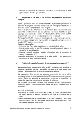 - Propiciar el desarrollo de materiales educativos autoinstructivos de HPV
aplicados a los distintos ejes temáticos.
2.

Integración de las HPV
integral

a las acciones de promoción de la salud

Por lo general las HPV han estado orientadas a programas preventivos de
consumo de drogas o embarazo no deseado. Sin embargo su importancia es
creciente para la promoción de la salud integral.
Una de las principales dimensiones de la promoción de la salud consiste en el
desarrollo o fortalecimiento de las aptitudes personales (habilidades) para
optar por comportamientos y estilos de vida saludables. En tal sentido las HPV
cruzarán todo el modelo de abordaje de promoción de la salud.
Por su parte el MAIS, comprende los componentes recuperativo, preventivo y
promocional, siendo por tanto imprescindible la integración de la promoción de
salud en HPV a dichos componentes.
Acciones a desarrollar:
- Incorporar las HPV a todas las acciones de promoción de la salud.
- Difundir los beneficios de las HPV dentro del sector y fuera de el, a través de
campañas de sensibilización.
- Elaborar y difundir boletines y cartillas informativas sobre la promoción de
salud a través de las HPV.
- Articular las acciones de promoción de la salud en HPV con las acciones
preventivas de salud integral(consejería).
3.

Fortalecimiento de la formación de los recursos humanos en HPV
La capacitación del profesional de salud en HPV busca contribuir a mejorar su
liderazgo, capacidad técnica y su calidad como persona, para actuar como
modelo y referente legítimo de la comunidad a la que atiende.
La capacitación debe permitir una acabada comprensión del marco teórico
conceptual en que se basa la adquisición de HPV, para que su compromiso sea
mayor. Debe ser vivencial y participativa, ofreciendo la posibilidad de
desarrollar la pericia necesaria en la aplicación de métodos.
La formación de recursos humanos debe alcanzar también a otros actores
claves en salud y otros profesionales fuera del sector, principalmente de
educación.
Acciones a desarrollar:
- Organizar un plan de capacitación periódica en HPV para los profesionales
de salud, operativos, agentes comunitarios de salud y los promotores de
salud.
- Gestionar el apoyo de las universidades, la cooperación externa y la sociedad
civil para las acciones de capacitación de recursos humanos en HPV, tanto
de manera presencial como virtual.

Lineamientos del programa de Habilidades para la Vida, presentado por D. Vereau

27

 
