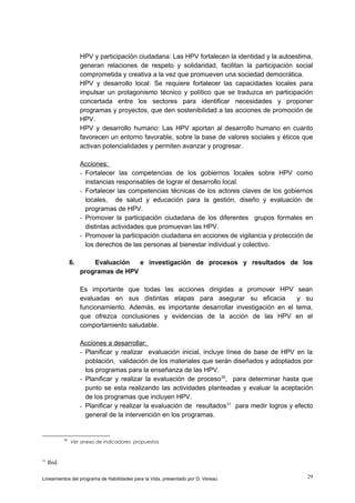 HPV y participación ciudadana: Las HPV fortalecen la identidad y la autoestima,
generan relaciones de respeto y solidaridad, facilitan la participación social
comprometida y creativa a la vez que promueven una sociedad democrática.
HPV y desarrollo local: Se requiere fortalecer las capacidades locales para
impulsar un protagonismo técnico y político que se traduzca en participación
concertada entre los sectores para identificar necesidades y proponer
programas y proyectos, que den sostenibilidad a las acciones de promoción de
HPV.
HPV y desarrollo humano: Las HPV aportan al desarrollo humano en cuanto
favorecen un entorno favorable, sobre la base de valores sociales y éticos que
activan potencialidades y permiten avanzar y progresar.
Acciones:
- Fortalecer las competencias de los gobiernos locales sobre HPV como
instancias responsables de lograr el desarrollo local.
- Fortalecer las competencias técnicas de los actores claves de los gobiernos
locales, de salud y educación para la gestión, diseño y evaluación de
programas de HPV.
- Promover la participación ciudadana de los diferentes grupos formales en
distintas actividades que promuevan las HPV.
- Promover la participación ciudadana en acciones de vigilancia y protección de
los derechos de las personas al bienestar individual y colectivo.
6.

Evaluación
e investigación de procesos y resultados de los
programas de HPV
Es importante que todas las acciones dirigidas a promover HPV
evaluadas en sus distintas etapas para asegurar su eficacia
funcionamiento. Además, es importante desarrollar investigación en el
que ofrezca conclusiones y evidencias de la acción de las HPV
comportamiento saludable.

sean
y su
tema,
en el

Acciones a desarrollar:
- Planificar y realizar evaluación inicial, incluye línea de base de HPV en la
población, validación de los materiales que serán diseñados y adoptados por
los programas para la enseñanza de las HPV.
- Planificar y realizar la evaluación de proceso 30, para determinar hasta que
punto se esta realizando las actividades planteadas y evaluar la aceptación
de los programas que incluyen HPV.
- Planificar y realizar la evaluación de resultados 31 para medir logros y efecto
general de la intervención en los programas.

30

31

Ver anexo de indicadores propuestos

Ibid

Lineamientos del programa de Habilidades para la Vida, presentado por D. Vereau

29

 