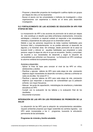 - Proponer y desarrollar proyectos de investigación cualitiva rápida con grupos
por etapas de vida y en los escenarios.
- Buscar el asocio con las universidades o institutos de investigación u otras
organizaciones con experiencia e interés en el tema para desarrollar
investigación.
IV.2 FORTALECIMIENTO DE LAS ACCIONES DE EDUCACIÓN EN HPV POR
ETAPAS DE VIDA
La incorporación de HPV a las acciones de promoción de la salud por etapas
de vida constituye un desafío que debe enfrentarse creativamente, innovando
estrategias, y teniendo un especial cuidado en responder a las necesidades,
intereses y expectativas de cada grupo en su diversidad cultural.
Debido a que las personas requerimos de todas nuestras habilidades para
funcionar hábil y competentemente, no es posible estimular el desarrollo de
algunas y no fomentar otras. Sin embargo, desde promoción de la salud se
buscará incidir y reforzar en aquellas habilidades que empoderen a cada
persona -según la etapa de vida en la que se encuentre-, familia y comunidad,
de acuerdo a sus necesidades de desarrollo y según la situación de
vulnerabilidad que enfrenten con frecuencia. La formación en HPV constituye
la columna vertebral de la presente propuesta.
Acciones a desarrollar:
- Aplicar la línea de base para conocer el nivel de las HPV en niños,
adolescentes y adultos.
- Planificar y ejecutar talleres de HPV para cada etapa de vida precisando
objetivos según necesidades de desarrollo normativo y dilemas a enfrentar en
cada una de ellas. Ver anexo N° 2.
- Planificar y ejecutar talleres de HPV para cada etapa de vida, precisando
objetivos que respondan a situaciones de vulnerabilidad que la población
enfrenta con mayor frecuencia.
- Adecuar las guías de capacitación, metodologías de enseñanza y materiales
educativos en HPV.
- Cumplir con la evaluación de los talleres y la evaluación final de los
resultados.
- Documentar el proceso
INTEGRACIÓN DE LAS HPV EN LOS PROGRAMAS DE PROMOCIÓN DE LA
SALUD
La adquisición de las HPV para la adopción de comportamientos saludables,
requiere ambientes propicios que hagan sostenible los cambios logrados. Las
HPV serán incorporadas a los 4 programas, buscando la articulación
permanente de las actividades.
Programas de vivienda y familia saludable

Lineamientos del programa de Habilidades para la Vida, presentado por D. Vereau

30

 