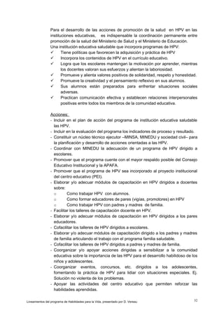 Para el desarrollo de las acciones de promoción de la salud en HPV en las
instituciones educativas, es indispensable la coordinación permanente entre
promoción de la salud del Ministerio de Salud y el Ministerio de Educación.
Una institución educativa saludable que incorpora programas de HPV:

Tiene políticas que favorecen la adquisición y práctica de HPV

Incorpora los contenidos de HPV en el currículo educativo.

Logra que los escolares mantengan la motivación por aprender, mientras
los docentes valoran sus esfuerzos y alientan la laboriosidad.

Promueve y alienta valores positivos de solidaridad, respeto y honestidad.

Promueve la creatividad y el pensamiento reflexivo en sus alumnos.

Sus alumnos están preparados para enfrentar situaciones sociales
adversas.

Practican comunicación efectiva y establecen relaciones interpersonales
positivas entre todos los miembros de la comunidad educativa.
Acciones:
- Incluir en el plan de acción del programa de institución educativa saludable
las HPV.
- Incluir en la evaluación del programa los indicadores de proceso y resultado.
- Constituir un núcleo técnico ejecutor –MINSA, MINEDU y sociedad civil– para
la planificación y desarrollo de acciones orientadas a las HPV.
- Coordinar con MINEDU la adecuación de un programa de HPV dirigido a
escolares.
- Promover que el programa cuente con el mayor respaldo posible del Consejo
Educativo Institucional y la APAFA.
- Promover que el programa de HPV sea incorporado al proyecto institucional
del centro educativo (PEI).
- Elaborar y/o adecuar módulos de capacitación en HPV dirigidos a docentes
sobre:
o
Como trabajar HPV con alumnos.
o
Como formar educadores de pares (vigías, promotores) en HPV
o
Como trabajar HPV con padres y madres de familia.
- Facilitar los talleres de capacitación docente en HPV.
- Elaborar y/o adecuar módulos de capacitación en HPV dirigidos a los pares
educadores.
- Cofacilitar los talleres de HPV dirigidos a escolares.
- Elaborar y/o adecuar módulos de capacitación dirigido a los padres y madres
de familia articulando el trabajo con el programa familia saludable.
- Cofacilitar los talleres de HPV dirigidos a padres y madres de familia.
- Coorganizar y/o apoyar acciones dirigidas a sensibilizar a la comunidad
educativa sobre la importancia de las HPV para el desarrollo habilidoso de los
niños y adolescentes.
- Coorganizar eventos, concursos, etc. dirigidos a los adolescentes,
fomentando la práctica de HPV para lidiar con situaciones especiales. Ej.
Solución no violenta de los problemas.
- Apoyar las actividades del centro educativo que permiten reforzar las
habilidades aprendidas.
Lineamientos del programa de Habilidades para la Vida, presentado por D. Vereau

32

 