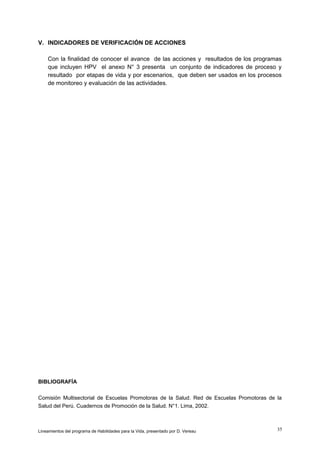V. INDICADORES DE VERIFICACIÓN DE ACCIONES
Con la finalidad de conocer el avance de las acciones y resultados de los programas
que incluyen HPV el anexo N° 3 presenta un conjunto de indicadores de proceso y
resultado por etapas de vida y por escenarios, que deben ser usados en los procesos
de monitoreo y evaluación de las actividades.

BIBLIOGRAFÍA
Comisión Multisectorial de Escuelas Promotoras de la Salud. Red de Escuelas Promotoras de la
Salud del Perú. Cuadernos de Promoción de la Salud. N°1. Lima, 2002.

Lineamientos del programa de Habilidades para la Vida, presentado por D. Vereau

35

 