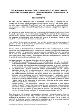 ORIENTACIONES TECNICAS PARA EL DESARROLLO DEL CONTENIDO DE
HABILIDADES PARA LA VIDA EN LOS PROGRAMAS DE PROMOCION DE LA
SALUD
PRESENTACIÓN
En 1986, la Carta de Ottawa para la Promoción de la Salud la definió como "el
proceso de facultar a las personas para que aumenten el control que tienen sobre
su salud y para mejorarla". Transfiriendo así a la comunidad la responsabilidad
de cuidar de su propia salud, dándole por tanto un especial protagonismo al propio
individuo.
El Ministerio de Salud tiene como primer Lineamiento de Política Sectorial la promoción de
la salud y prevención de la enfermedad, protegiendo la dignidad de las personas y
garantizando la atención integral de salud de todos los habitantes del país, con la finalidad
de desarrollar una cultura de salud a través del fomento de entornos y estilos de vida
saludables y la reorientación de los servicios de salud.
Las políticas de promoción de la salud nos permitan afrontar una serie de retos en el
proceso de toma de decisiones en las acciones de promoción utilizando instrumentos ,
herramientas que promuevan la salud.
En este sentido la Dirección General de Promoción de la Salud es la encargada de orientar
las normas y acciones en este campo, involucrando la participación de los diversos sectores
públicos, privados y de la sociedad en su conjunto con la finalidad de fomentar una cultura
de la salud en el ámbito individual, familiar y comunitario, impulsando la formación de
recursos humanos, institucionales y comunitarios que tengan competencias para el diseño y
la gestión de acciones de promoción de la salud.
Con este argumento ha elabora documentos técnicos tales como:
a. El “Modelo Teórico de Abordaje de la Promoción de la Salud”, el cual define la población
sujeto de intervención y los diferentes escenarios: instituciones educativas, municipios,
centros laborales, donde se desarrollan acciones de promoción de la salud. Asimismo
ha priorizado siete ejes temáticos, siendo uno de ellos el eje de habilidades para la vida.
b. Las “Orientaciones técnicos normativos para la implementación del Eje Temático
Habilidades para la Vida”; en este documento se define a las habilidades para la vida,
como aquellas aptitudes necesarias para tener un comportamiento adecuado y positivo
que permita enfrentar eficazmente los retos y desafíos de la vida diaria; las Hpv se
clasifican como habilidades cognitivas, habilidades sociales y habilidades para el
control de las emociones (OPS-2001), así mismo contemplan las orientaciones para la
implementación de dicho eje en función a las etapas de vida: niñez, adolescencia, adulto
y adulto mayor; y los escenarios de intervención: Vivienda/ familia, centro laboral,
instituciones educativas, y municipios.
Presenta además
seis lineamientos generales que establecen la base para la
inclusión de las HPV en los diferentes programas, dos lineamientos más específicos
que buscan orientar el trabajo de promoción en HPV por etapas de vida y escenarios de
intervención; y los indicadores de verificación de acciones que permitirán conocer los
avances de las acciones y resultados de los programas que incluyen las HPV.
Este documento esta dirigido a los trabajadores de salud y educación quienes tienen la
responsabilidad de implementar el Eje temático Habilidades Para la Vida en el marco del
Programa de Promoción de la Salud en Instituciones Educativas, con el objetivo de
contribuir al desarrollo humano integral de los estudiantes y de la comunidad educativa
mediante el fortalecimiento de acciones de promoción de la salud.
Lineamientos del programa de Habilidades para la Vida, presentado por D. Vereau

4

 
