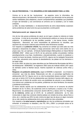 I.

SALUD PSICOSOCIAL Y EL DESARROLLO DE HABILIDADES PARA LA VIDA
Vivimos en la era de las ‘revoluciones’ de aspectos como la informática, las
telecomunicaciones y del desarrollo humano en general, que demandan de las personas
ciertas habilidades para adaptarse y asumir comportamientos saludables que posibiliten
el logro del bienestar y una convivencia en armonía con la sociedad y con el medio
ambiente.
La falta de estas habilidades o el desconocimiento de cómo desarrollarlas ocasionan
serios problemas de salud como los que se presentan a continuación:
Salud psico-social por etapas de vida:
Uno de los más graves problemas de salud, es sin lugar a dudas la violencia en todas
sus formas. A nivel de la comunidad, los linchamientos públicos en manos de la propia
población, la proliferación de las pandillas juveniles y las barras bravas, revelan
indignación, descontrol, así como necesidades de pertenencia no resueltas, que
requieren de una acción colectiva para enfrentar estos fenómenos sociales.
Con respecto a la población infantil, hay consenso en señalar que está cada vez más
expuesta a situaciones de peligro y riesgo psicosocial, tanto fuera como dentro de su
propia casa. Así, por ejemplo, el Estudio Epidemiológico Metropolitano en Salud Mental
(EEMSM) 20021 refiere que el 36.2% de las personas adultas encuestadas maltrata
psicológicamente a sus hijos, insultándolos o desvalorizándolos, cuando no obedecen o
cuando no hacen las tareas, mientras que el 43.2%, alguna vez ha castigado físicamente
a sus hijos, aduciendo como razones la desobediencia, las peleas con los hermanos o
las bajas notas.
En el año 2004, de todos los casos atendidos por las Defensorías Municipales del Niño y
del Adolescente - DEMUNAS,2 se registraron 3953 casos de maltrato infantil y 601 casos
de atentado contra la libertad sexual, máxima expresión de violencia contra niñas y
niños.
Respecto a la población adolescente, según el EEMSM, la depresión es el trastorno
emocional que más les afecta. Relacionado con ello, un porcentaje significativo de
adolescentes (29.1%) “alguna vez en su vida ha presentado deseos suicidas”, mientras
que casi un tercio (3.6 %) de los adolescentes que intentaron hacerse daño alguna vez,
considera aún el intento de suicidio como una posibilidad de solución a sus problemas.
Los motivos son: problemas con los padres, problemas con otros familiares, los estudios
y problemas económicos.
El mismo estudio reporta que los adolescentes se inician en el consumo de alcohol
alrededor de los 12 años y de sustancias como la marihuana y cocaína a los 13 años.
Mayormente, los adolescentes consumen alcohol (68.4%) y tabaco (30.4 %). Respecto
de la violencia, señala que el 23.5% de la población adolescente se ha visto
involucrada en algún tipo conducta violenta (peleas con empleo de armas, abuso físico a
otros, etc.), mientras que 50% ha sido víctima de algún tipo de abuso en algún momento
de su vida; siendo los adolescentes de la zona andina los más vulnerables.
Con respecto a la salud sexual y reproductiva son dos los problemas principales que
enfrentan: el embarazo no deseado y las ITS, VIH y SIDA. La principal causa es la

1
2

Realizado por el Instituto Especializado de Salud Mental “Honorio Delgado Hideyo Noguchi”, Lima, Perú 2002.
Información proporcionada por la ONG Acción por los Niños, 2004.

Lineamientos del programa de Habilidades para la Vida, presentado por D. Vereau

6

 