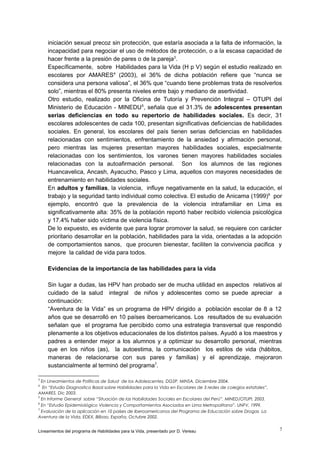iniciación sexual precoz sin protección, que estaría asociada a la falta de información, la
incapacidad para negociar el uso de métodos de protección, o a la escasa capacidad de
hacer frente a la presión de pares o de la pareja3.
Específicamente, sobre Habilidades para la Vida (H p V) según el estudio realizado en
escolares por AMARES4 (2003), el 36% de dicha población refiere que “nunca se
considera una persona valiosa”, el 36% que “cuando tiene problemas trata de resolverlos
solo”, mientras el 80% presenta niveles entre bajo y mediano de asertividad.
Otro estudio, realizado por la Oficina de Tutoría y Prevención Integral – OTUPI del
Ministerio de Educación - MINEDU 5, señala que el 31.3% de adolescentes presentan
serias deficiencias en todo su repertorio de habilidades sociales. Es decir, 31
escolares adolescentes de cada 100, presentan significativas deficiencias de habilidades
sociales. En general, los escolares del país tienen serias deficiencias en habilidades
relacionadas con sentimientos, enfrentamiento de la ansiedad y afirmación personal,
pero mientras las mujeres presentan mayores habilidades sociales, especialmente
relacionadas con los sentimientos, los varones tienen mayores habilidades sociales
relacionadas con la autoafirmación personal. Son los alumnos de las regiones
Huancavelica, Ancash, Ayacucho, Pasco y Lima, aquellos con mayores necesidades de
entrenamiento en habilidades sociales.
En adultos y familias, la violencia, influye negativamente en la salud, la educación, el
trabajo y la seguridad tanto individual como colectiva. El estudio de Anicama (1999)6 por
ejemplo, encontró que la prevalencia de la violencia intrafamiliar en Lima es
significativamente alta: 35% de la población reportó haber recibido violencia psicológica
y 17.4% haber sido víctima de violencia física.
De lo expuesto, es evidente que para lograr promover la salud, se requiere con carácter
prioritario desarrollar en la población, habilidades para la vida, orientadas a la adopción
de comportamientos sanos, que procuren bienestar, faciliten la convivencia pacifica y
mejore la calidad de vida para todos.
Evidencias de la importancia de las habilidades para la vida
Sin lugar a dudas, las HPV han probado ser de mucha utilidad en aspectos relativos al
cuidado de la salud integral de niños y adolescentes como se puede apreciar a
continuación:
“Aventura de la Vida” es un programa de HPV dirigido a población escolar de 8 a 12
años que se desarrolló en 10 países iberoamericanos. Los resultados de su evaluación
señalan que el programa fue percibido como una estrategia transversal que respondió
plenamente a los objetivos educacionales de los distintos países. Ayudó a los maestros y
padres a entender mejor a los alumnos y a optimizar su desarrollo personal, mientras
que en los niños (as), la autoestima, la comunicación los estilos de vida (hábitos,
maneras de relacionarse con sus pares y familias) y el aprendizaje, mejoraron
sustancialmente al terminó del programa7.
3

En Lineamientos de Políticas de Salud de los Adolescentes, DGSP, MINSA, Diciembre 2004.
En “Estudio Diagnostico Basal sobre Habilidades para la Vida en Escolares de 3 redes de colegios estatales”,
AMARES. Dic 2003.
5
En Informe General sobre “Situación de las Habilidades Sociales en Escolares del Perú”. MINED/OTUPI, 2003.
6
En “Estudio Epidemiológico Violencia y Comportamientos Asociados en Lima Metropolitana”. UNFV, 1999.
7
Evaluación de la aplicación en 10 países de Iberoamericanos del Programa de Educación sobre Drogas La
Aventura de la Vida, EDEX, Bilbao, España, Octubre 2002.
4

Lineamientos del programa de Habilidades para la Vida, presentado por D. Vereau

7

 