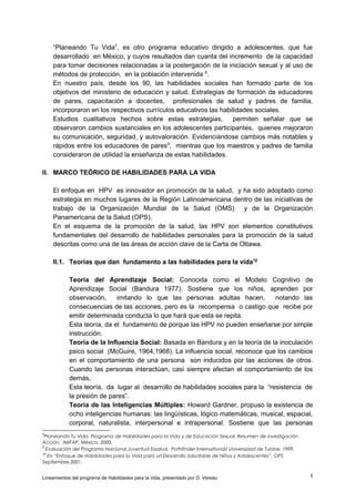 “Planeando Tu Vida”, es otro programa educativo dirigido a adolescentes, que fue
desarrollado en México, y cuyos resultados dan cuanta del incremento de la capacidad
para tomar decisiones relacionadas a la postergación de la iniciación sexual y al uso de
métodos de protección, en la población intervenida 8.
En nuestro país, desde los 90, las habilidades sociales han formado parte de los
objetivos del ministerio de educación y salud. Estrategias de formación de educadores
de pares, capacitación a docentes, profesionales de salud y padres de familia,
incorporaron en los respectivos currículos educativos las habilidades sociales.
Estudios cualitativos hechos sobre estas estrategias,
permiten señalar que se
observaron cambios sustanciales en los adolescentes participantes, quienes mejoraron
su comunicación, seguridad, y autovaloración. Evidenciándose cambios más notables y
rápidos entre los educadores de pares9, mientras que los maestros y padres de familia
consideraron de utilidad la enseñanza de estas habilidades.
II. MARCO TEÓRICO DE HABILIDADES PARA LA VIDA
El enfoque en HPV es innovador en promoción de la salud, y ha sido adoptado como
estrategia en muchos lugares de la Región Latinoamericana dentro de las iniciativas de
trabajo de la Organización Mundial de la Salud (OMS) y de la Organización
Panamericana de la Salud (OPS).
En el esquema de la promoción de la salud, las HPV son elementos constitutivos
fundamentales del desarrollo de habilidades personales para la promoción de la salud
descritas como una de las áreas de acción clave de la Carta de Ottawa.
II.1. Teorías que dan fundamento a las habilidades para la vida10
Teoría del Aprendizaje Social: Conocida como el Modelo Cognitivo de
Aprendizaje Social (Bandura 1977). Sostiene que los niños, aprenden por
observación,
imitando lo que las personas adultas hacen,
notando las
consecuencias de las acciones, pero es la recompensa o castigo que recibe por
emitir determinada conducta lo que hará que esta se repita.
Esta teoría, da el fundamento de porque las HPV no pueden enseñarse por simple
instrucción.
Teoría de la Influencia Social: Basada en Bandura y en la teoría de la inoculación
psico social (McGuire, 1964,1968). La influencia social, reconoce que los cambios
en el comportamiento de una persona son inducidos por las acciones de otros.
Cuando las personas interactúan, casi siempre afectan el comportamiento de los
demás.
Esta teoría, da lugar al desarrollo de habilidades sociales para la “resistencia de
la presión de pares”.
Teoría de las Inteligencias Múltiples: Howard Gardner, propuso la existencia de
ocho inteligencias humanas: las lingüísticas, lógico matemáticas, musical, espacial,
corporal, naturalista, interpersonal e intrapersonal. Sostiene que las personas
8

Planeando Tu Vida, Programa de Habilidades para la Vida y de Educación Sexual, Resumen de investigación
Acción, IMIFAP, México, 2000.
9
Evaluación del Programa Nacional Juventud Essalud, Pathfinder International/ Universidad de Tulane, 1999.
10
En “Enfoque de Habilidades para la Vida para un Desarrollo Saludable de Niños y Adolescentes”, OPS
Septiembre,2001.
Lineamientos del programa de Habilidades para la Vida, presentado por D. Vereau

8

 