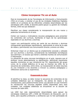 Cómo incorporar Tic en el Aula
Para la incorporación de las Tecnologías de Información y Comunicación
(TIC) en el aula, y orientar el uso de las Unidades Didácticas Digitales
(UDD) en el contexto de las diferentes unidades desarrolladas por las
estrategias LEM y ECBI, el docente podrá apoyar su gestión de múltiples
formas, entre las que destacan:
Planificar sus clases considerando la incorporación de una nueva y
poderosa herramienta en el aula.
Contar con nuevos y motivadores recursos pedagógicos para presentar
los contenidos del currículo, facilitando el logro de los aprendizajes
esperados en sus alumnos y alumnas.
Lograr una participación activa por parte de sus alumnos y alumnas
consiguiendo aprendizajes significativos, optimizando el clima de la sala
de clases y permitiendo una comunicación directa y amena con ellos.
Sintonizar mejor en un idioma que es ampliamente conocido y utilizado
por sus alumnos y alumnas, considerando las habilidades tecnológicas
que dominan y el acceso que tienen a distintas fuentes de comunicación
e información.
La utilización de estos recursos tecnológicos en el aula, requiere que el
profesor revise detenidamente su planificación, definiendo claramente
aquellos momentos en que introducirá las TIC, dependiendo del grupo
curso, de la unidad didáctica en la que se insertan las UDD, de la
secuencia de contenidos, entre otros. La incorporación de estos recursos
es una invitación a los docentes a innovar su práctica pedagógica y
reflexionar acerca de su experiencia.
Preparando la clase
Al planificar la clase, se debe revisar la secuencia de contenidos de las
unidades didácticas que se trabajarán, los planes de clases y las
orientaciones; para posteriormente tomar una decisión en qué momento
se introducirán los recursos digitales (UDD) disponibles para esas
unidades. Las unidades didácticas se encuentran en la sección de
recursos de cada UDD.
Las UDD han sido especialmente desarrolladas para apoyar las
estrategias didácticas LEM y ECBI del Ministerio de Educación, por lo
tanto, para aquellos profesores y profesoras que no han participado de
 