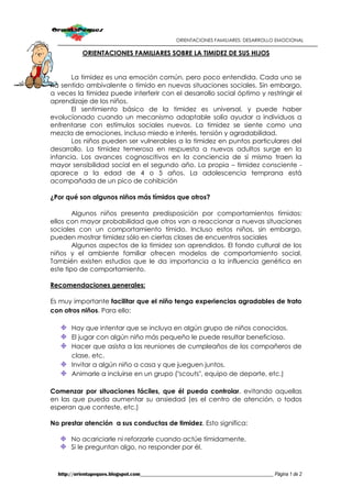 ORIENTACIONES FAMILIARES: DESARROLLO EMOCIONAL
http://orientapeques.blogspot.com_______________________________________________________ Página 1 de 2
ORIENTACIONES FAMILIARES SOBRE LA TIMIDEZ DE SUS HIJOS
La timidez es una emoción común, pero poco entendida. Cada uno se
ha sentido ambivalente o tímido en nuevas situaciones sociales. Sin embargo,
a veces la timidez puede interferir con el desarrollo social óptimo y restringir el
aprendizaje de los niños.
El sentimiento básico de la timidez es universal, y puede haber
evolucionado cuando un mecanismo adaptable solía ayudar a individuos a
enfrentarse con estímulos sociales nuevos. La timidez se siente como una
mezcla de emociones, incluso miedo e interés, tensión y agradabilidad.
Los niños pueden ser vulnerables a la timidez en puntos particulares del
desarrollo. La timidez temerosa en respuesta a nuevos adultos surge en la
infancia. Los avances cognoscitivos en la conciencia de sí mismo traen la
mayor sensibilidad social en el segundo año. La propia – timidez consciente -
aparece a la edad de 4 o 5 años. La adolescencia temprana está
acompañada de un pico de cohibición
¿Por qué son algunos niños más tímidos que otros?
Algunos niños presenta predisposición por comportamientos tímidos:
ellos con mayor probabilidad que otros van a reaccionar a nuevas situaciones
sociales con un comportamiento tímido. Incluso estos niños, sin embargo,
pueden mostrar timidez sólo en ciertas clases de encuentros sociales
Algunos aspectos de la timidez son aprendidos. El fondo cultural de los
niños y el ambiente familiar ofrecen modelos de comportamiento social.
También existen estudios que le da importancia a la influencia genética en
este tipo de comportamiento.
Recomendaciones generales:
Es muy importante facilitar que el niño tenga experiencias agradables de trato
con otros niños. Para ello:
Hay que intentar que se incluya en algún grupo de niños conocidos.
El jugar con algún niño más pequeño le puede resultar beneficioso.
Hacer que asista a las reuniones de cumpleaños de los compañeros de
clase, etc.
Invitar a algún niño a casa y que jueguen juntos.
Animarle a incluirse en un grupo ("scouts", equipo de deporte, etc.)
Comenzar por situaciones fáciles, que él pueda controlar, evitando aquellas
en las que pueda aumentar su ansiedad (es el centro de atención, o todos
esperan que conteste, etc.)
No prestar atención a sus conductas de timidez. Esto significa:
No acariciarle ni reforzarle cuando actúe tímidamente.
Si le preguntan algo, no responder por él.
 