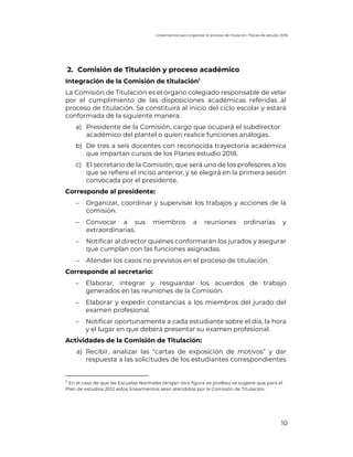 Lineamientos para organizar el proceso de titulación. Planes de estudio 2018
10
2. Comisión de Titulación y proceso académico
Integración de la Comisión de titulación1
La Comisión de Titulación es el órgano colegiado responsable de velar
por el cumplimiento de las disposiciones académicas referidas al
proceso de titulación. Se constituirá al inicio del ciclo escolar y estará
conformada de la siguiente manera:
a) Presidente de la Comisión, cargo que ocupará el subdirector
académico del plantel o quien realice funciones análogas.
b) De tres a seis docentes con reconocida trayectoria académica
que impartan cursos de los Planes estudio 2018.
c) El secretario de la Comisión, que será uno de los profesores a los
que se refiere el inciso anterior, y se elegirá en la primera sesión
convocada por el presidente.
Corresponde al presidente:
- Organizar, coordinar y supervisar los trabajos y acciones de la
comisión.
- Convocar a sus miembros a reuniones ordinarias y
extraordinarias.
- Notificar al director quiénes conformarán los jurados y asegurar
que cumplan con las funciones asignadas.
- Atender los casos no previstos en el proceso de titulación.
Corresponde al secretario:
- Elaborar, integrar y resguardar los acuerdos de trabajo
generados en las reuniones de la Comisión.
- Elaborar y expedir constancias a los miembros del jurado del
examen profesional.
- Notificar oportunamente a cada estudiante sobre el día, la hora
y el lugar en que deberá presentar su examen profesional.
Actividades de la Comisión de Titulación:
a) Recibir, analizar las “cartas de exposición de motivos” y dar
respuesta a las solicitudes de los estudiantes correspondientes
1
En el caso de que las Escuelas Normales tengan otra figura ex profeso, se sugiere que para el
Plan de estudios 2012 estos lineamientos sean atendidos por la Comisión de Titulación.
 