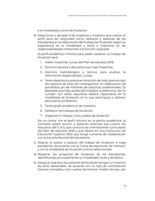 Lineamientos para organizar el proceso de titulación. Planes de estudio 2018
11
a la modalidad y tema de titulación.
b) Seleccionar y aprobar a las maestras y maestros que cubran el
perfil para ser asignados como asesores o asesoras de los
estudiantes en la elaboración del Trabajo de Titulación según su
experiencia en la modalidad y tema e inducirlos en las
responsabilidades inherentes a la función asignada.
El perfil académico mínimo para poder asesorar un trabajo de
titulación será:
1. Haber impartido cursos del Plan de estudios 2018.
2. Dominio de área o disciplina que haya impartido.
3. Dominio metodológico y técnico para analizar la
información (especialidad, cursos).
4. Tener experiencia previa en dirección de tesis (para el caso
del asesor/a de tesis de investigación), en elaboración de
portafolios y/o de informes de prácticas profesionales. Es
deseable que haya publicado trabajos académicos. De no
cumplir con estos requisitos deberá capacitarse en la
modalidad de titulación en la que participará y obtener
documento probatorio.
5. Tener grado académico de maestría.
6. Deliberar los trabajos de titulación.
7. Organizar e integrar a los jurados de titulación.
De no contar con el perfil mínimo en la planta académica, la
Comisión podrá recurrir a asesores externos que cubran los
requisitos del 2 al 5, que conozca las orientaciones curriculares
del Plan de estudios 2018 y que labore en una Institución de
Educación Superior (IES) que tenga convenio de colaboración
con la Escuela Normal del estudiante.
c) Asignar el asesor o asesora del trabajo de titulación a cada
estudiante, de acuerdo con la “carta de exposición de motivos”
y con la modalidad de titulación y tema seleccionado.
d) Registrar los proyectos de titulación de los estudiantes,
identificando principalmente su modalidad, título y temática.
e) Asegurar que las o los asesores de titulación tengan un máximo
de ocho asesorados, de acuerdo con su tipo de contratación
(tiempo completo, tres cuartos de tiempo, medio tiempo, por
 