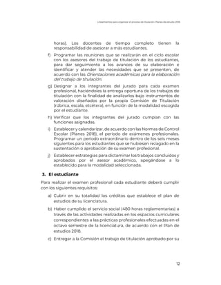 Lineamientos para organizar el proceso de titulación. Planes de estudio 2018
12
horas). Los docentes de tiempo completo tienen la
responsabilidad de asesorar a más estudiantes.
f) Programar las reuniones que se realizarán en el ciclo escolar
con los asesores del trabajo de titulación de los estudiantes,
para dar seguimiento a los avances de su elaboración e
identificar y atender las necesidades que se presenten, de
acuerdo con las Orientaciones académicas para la elaboración
del trabajo de titulación.
g) Designar a los integrantes del jurado para cada examen
profesional, haciéndoles la entrega oportuna de los trabajos de
titulación con la finalidad de analizarlos bajo instrumentos de
valoración diseñados por la propia Comisión de Titulación
(rúbrica, escala, etcétera), en función de la modalidad escogida
por el estudiante.
h) Verificar que los integrantes del jurado cumplan con las
funciones asignadas.
i) Establecer y calendarizar, de acuerdo con las Normas de Control
Escolar (Planes 2018), el periodo de exámenes profesionales.
Programar un periodo extraordinario dentro de los seis meses
siguientes para los estudiantes que se hubiesen rezagado en la
sustentación o aprobación de su examen profesional.
j) Establecer estrategias para dictaminar los trabajos concluidos y
aprobados por el asesor académico, apegándose a lo
establecido para la modalidad seleccionada.
3. El estudiante
Para realizar el examen profesional cada estudiante deberá cumplir
con los siguientes requisitos:
a) Cubrir en su totalidad los créditos que establece el plan de
estudios de su licenciatura.
b) Haber cumplido el servicio social (480 horas reglamentarias) a
través de las actividades realizadas en los espacios curriculares
correspondientes a las prácticas profesionales efectuadas en el
octavo semestre de la licenciatura, de acuerdo con el Plan de
estudios 2018.
c) Entregar a la Comisión el trabajo de titulación aprobado por su
 
