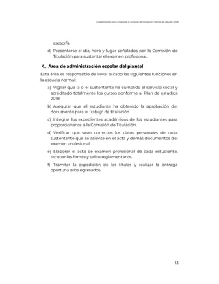 Lineamientos para organizar el proceso de titulación. Planes de estudio 2018
13
asesor/a.
d) Presentarse el día, hora y lugar señalados por la Comisión de
Titulación para sustentar el examen profesional.
4. Área de administración escolar del plantel
Esta área es responsable de llevar a cabo las siguientes funciones en
la escuela normal:
a) Vigilar que la o el sustentante ha cumplido el servicio social y
acreditado totalmente los cursos conforme al Plan de estudios
2018.
b) Asegurar que el estudiante ha obtenido la aprobación del
documento para el trabajo de titulación.
c) Integrar los expedientes académicos de los estudiantes para
proporcionarlos a la Comisión de Titulación.
d) Verificar que sean correctos los datos personales de cada
sustentante que se asiente en el acta y demás documentos del
examen profesional.
e) Elaborar el acta de examen profesional de cada estudiante,
recabar las firmas y sellos reglamentarios.
f) Tramitar la expedición de los títulos y realizar la entrega
oportuna a los egresados.
 