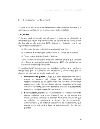 Lineamientos para organizar el proceso de titulación. Planes de estudio 2018
14
III. El examen profesional
En este apartado se establece el proceso del examen profesional, sus
participantes, así como las funciones que deben realizar.
1. El jurado
El jurado será integrado por el asesor o asesora de titulación y
docentes que hayan impartido cursos de alguna de las licenciaturas
de los planes de estudios 2018. Asimismo, deberán reunir las
siguientes características:
a) Dominio de área o disciplina que haya impartido.
b) Dominio metodológico para analizar el trabajo de titulación.
c) Tener grado académico de maestría.
En el caso de los sinodales externos, deberán probar que conocen
el enfoque y características de los planes 2018 y la modalidad de
titulación en la que participarán.
El jurado estará integrado por tres sinodales titulares y un suplente,
designados por la Comisión de Titulación y autorizados por el
director(a), y tendrá las siguientes funciones:
I. Presidente del jurado. Cargo que será desempeñado por el
asesor o asesora del trabajo de titulación. Deberá
responsabilizarse de la conducción del examen profesional,
coordinar el orden de las intervenciones y la deliberación para
emitir el veredicto, así como tomar la protesta al sustentante
cuando el veredicto haya sido aprobatorio.
II. Secretario del jurado. Será responsable de la redacción del acta
correspondiente para emitir el veredicto y de dar lectura a la
misma, una vez concluido el examen. Asimismo, en caso de que
se solicite, proporcionará al jurado la documentación
administrativa y el historial académico del sustentante, que
previamente solicitará al Área de Administración Escolar del
plantel.
 