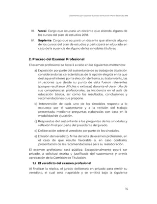 Lineamientos para organizar el proceso de titulación. Planes de estudio 2018
15
III. Vocal. Cargo que ocupará un docente que atienda alguno de
los cursos del plan de estudios 2018.
IV. Suplente. Cargo que ocupará un docente que atienda alguno
de los cursos del plan de estudios y participará en el jurado en
caso de la ausencia de alguno de los sinodales titulares.
2. Proceso del Examen Profesional
El examen profesional se llevará a cabo en los siguientes momentos:
a) Exposición por parte del sustentante de su trabajo de titulación
considerando las características de la opción elegida en la que
destaque el interés por la elección del tema, su tratamiento, las
situaciones que desde su punto de vista fueron relevantes
(porque resultaron difíciles o exitosas) durante el desarrollo de
sus competencias profesionales, su incidencia en el aula de
educación básica, así como los resultados, conclusiones y
recomendaciones que propone.
b) Intervención de cada uno de los sinodales respecto a lo
expuesto por el sustentante y a la revisión del trabajo
presentado, mediante preguntas elaboradas con base en la
modalidad de titulación.
c) Respuestas del sustentante a las preguntas de los sinodales y
reflexión final por parte del presidente del jurado.
d) Deliberación sobre el veredicto por parte de los sinodales.
e) Emisión del veredicto, firma del acta de examen profesional, en
el caso de que resulte favorable o, en caso contrario,
presentación de las recomendaciones para su reelaboración.
El examen profesional será público. Excepcionalmente podrá ser
privado, a solicitud escrita y justificada del sustentante y previa
aprobación de la Comisión de Titulación.
2.1 El veredicto del examen profesional
Al finalizar la réplica, el jurado deliberará en privado para emitir su
veredicto, el cual será inapelable y se emitirá bajo la siguiente
 