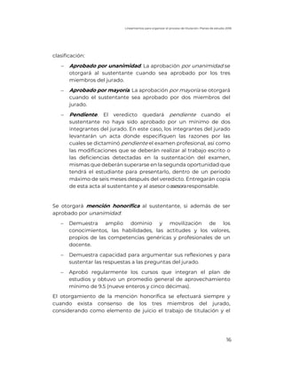 Lineamientos para organizar el proceso de titulación. Planes de estudio 2018
16
clasificación:
- Aprobado por unanimidad. La aprobación por unanimidad se
otorgará al sustentante cuando sea aprobado por los tres
miembros del jurado.
- Aprobado por mayoría. La aprobación por mayoría se otorgará
cuando el sustentante sea aprobado por dos miembros del
jurado.
- Pendiente. El veredicto quedará pendiente cuando el
sustentante no haya sido aprobado por un mínimo de dos
integrantes del jurado. En este caso, los integrantes del jurado
levantarán un acta donde especifiquen las razones por las
cuales se dictaminó pendiente el examen profesional, así como
las modificaciones que se deberán realizar al trabajo escrito o
las deficiencias detectadas en la sustentación del examen,
mismas que deberán superarse en la segunda oportunidad que
tendrá el estudiante para presentarlo, dentro de un periodo
máximo de seis meses después del veredicto. Entregarán copia
de esta acta al sustentante y al asesor oasesoraresponsable.
Se otorgará mención honorífica al sustentante, si además de ser
aprobado por unanimidad:
- Demuestra amplio dominio y movilización de los
conocimientos, las habilidades, las actitudes y los valores,
propios de las competencias genéricas y profesionales de un
docente.
- Demuestra capacidad para argumentar sus reflexiones y para
sustentar las respuestas a las preguntas del jurado.
- Aprobó regularmente los cursos que integran el plan de
estudios y obtuvo un promedio general de aprovechamiento
mínimo de 9.5 (nueve enteros y cinco décimas).
El otorgamiento de la mención honorífica se efectuará siempre y
cuando exista consenso de los tres miembros del jurado,
considerando como elemento de juicio el trabajo de titulación y el
 