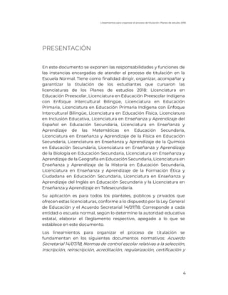 Lineamientos para organizar el proceso de titulación. Planes de estudio 2018
4
PRESENTACIÓN
En este documento se exponen las responsabilidades y funciones de
las instancias encargadas de atender el proceso de titulación en la
Escuela Normal. Tiene como finalidad dirigir, organizar, acompañar y
garantizar la titulación de los estudiantes que cursaron las
licenciaturas de los Planes de estudios 2018: Licenciatura en
Educación Preescolar, Licenciatura en Educación Preescolar Indígena
con Enfoque Intercultural Bilingüe, Licenciatura en Educación
Primaria, Licenciatura en Educación Primaria Indígena con Enfoque
Intercultural Bilingüe, Licenciatura en Educación Física, Licenciatura
en Inclusión Educativa, Licenciatura en Enseñanza y Aprendizaje del
Español en Educación Secundaria, Licenciatura en Enseñanza y
Aprendizaje de las Matemáticas en Educación Secundaria,
Licenciatura en Enseñanza y Aprendizaje de la Física en Educación
Secundaria, Licenciatura en Enseñanza y Aprendizaje de la Química
en Educación Secundaria, Licenciatura en Enseñanza y Aprendizaje
de la Biología en Educación Secundaria, Licenciatura en Enseñanza y
Aprendizaje de la Geografía en Educación Secundaria, Licenciatura en
Enseñanza y Aprendizaje de la Historia en Educación Secundaria,
Licenciatura en Enseñanza y Aprendizaje de la Formación Ética y
Ciudadana en Educación Secundaria, Licenciatura en Enseñanza y
Aprendizaje del Inglés en Educación Secundaria y la Licenciatura en
Enseñanza y Aprendizaje en Telesecundaria.
Su aplicación es para todos los planteles, públicos y privados que
ofrecen estas licenciaturas, conforme a lo dispuesto por la Ley General
de Educación y el Acuerdo Secretarial 14/07/18. Corresponde a cada
entidad o escuela normal, según lo determine la autoridad educativa
estatal, elaborar el Reglamento respectivo, apegado a lo que se
establece en este documento.
Los lineamientos para organizar el proceso de titulación se
fundamentan en los siguientes documentos normativos: Acuerdo
Secretarial 14/07/18; Normas de control escolar relativas a la selección,
inscripción, reinscripción, acreditación, regularización, certificación y
 