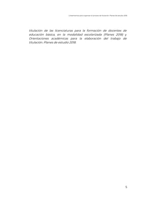 Lineamientos para organizar el proceso de titulación. Planes de estudio 2018
5
titulación de las licenciaturas para la formación de docentes de
educación básica, en la modalidad escolarizada (Planes 2018) y
Orientaciones académicas para la elaboración del trabajo de
titulación. Planes de estudio 2018.
 
