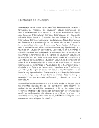 Lineamientos para organizar el proceso de titulación. Planes de estudio 2018
6
I. El trabajo de titulación
En términos de los planes de estudio 2018 de las licenciaturas para la
formación de maestros de educación básica: Licenciatura en
Educación Preescolar, Licenciatura en Educación Preescolar Indígena
con Enfoque Intercultural Bilingüe, Licenciatura en Educación
Primaria, Licenciatura en Educación Primaria Indígena con Enfoque
Intercultural Bilingüe, Licenciatura en Educación Física, Licenciatura
en Enseñanza y Aprendizaje de las Matemáticas en Educación
Secundaria, Licenciatura en Enseñanza y Aprendizaje de la Física en
Educación Secundaria, Licenciatura en Enseñanza y Aprendizaje de la
Química en Educación Secundaria, Licenciatura en Enseñanza y
Aprendizaje de la Biología en Educación Secundaria, Licenciatura en
Enseñanza y Aprendizaje de la Geografía en Educación Secundaria,
Licenciatura en Inclusión Educativa, Licenciatura en Enseñanza y
Aprendizaje del Español en Educación Secundaria, Licenciatura en
Enseñanza y Aprendizaje de la Historia en Educación Secundaria,
Licenciatura en Enseñanza y Aprendizaje de la Formación Ética y
Ciudadana en Educación Secundaria, Licenciatura en Enseñanza y
Aprendizaje del Inglés en Educación Secundaria, y la Licenciatura en
Enseñanza y Aprendizaje en Telesecundaria; el trabajo de titulación es
un escrito original que el estudiante normalista debe realizar para
defenderlo en un examen profesional y obtener el título de
licenciatura.
El trabajo de titulación tiene como propósito fundamental demostrar
las distintas capacidades de los estudiantes para resolver los
problemas de su práctica profesional y de su formación como
docentes, estableciendo una relación particular con las competencias
genéricas, profesionales, disciplinares y específicas, de acuerdo con
cada licenciatura, al igual que con los trayectos formativos y los cursos
que conforman cada plan de estudios.
 