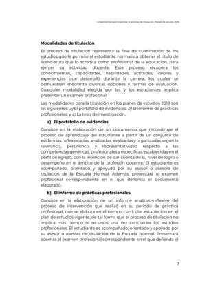 Lineamientos para organizar el proceso de titulación. Planes de estudio 2018
7
Modalidades de titulación
El proceso de titulación representa la fase de culminación de los
estudios que le permite al estudiante normalista obtener el título de
licenciatura que lo acredita como profesional de la educación, para
ejercer su actividad docente. Este proceso recupera los
conocimientos, capacidades, habilidades, actitudes, valores y
experiencias que desarrolló durante la carrera, los cuales se
demuestran mediante diversas opciones y formas de evaluación.
Cualquier modalidad elegida por las y los estudiantes implica
presentar un examen profesional.
Las modalidades para la titulación en los planes de estudios 2018 son
las siguientes: a) El portafolio de evidencias; b) El informe de prácticas
profesionales; y c) La tesis de investigación.
a) El portafolio de evidencias
Consiste en la elaboración de un documento que reconstruye el
proceso de aprendizaje del estudiante a partir de un conjunto de
evidencias reflexionadas, analizadas, evaluadas y organizadas según la
relevancia, pertinencia y representatividad respecto a las
competencias genéricas, profesionales y especificas establecidas en el
perfil de egreso, con la intención de dar cuenta de su nivel de logro o
desempeño en el ámbito de la profesión docente. El estudiante es
acompañado, orientado y apoyado por su asesor o asesora de
titulación de la Escuela Normal. Además, presentará el examen
profesional correspondiente en el que defienda el documento
elaborado.
b) El informe de prácticas profesionales
Consiste en la elaboración de un informe analítico-reflexivo del
proceso de intervención que realizó en su periodo de práctica
profesional, que se elabora en el tiempo curricular establecido en el
plan de estudios vigente, de tal forma que el proceso de titulación no
implica más tiempo ni recursos una vez concluidos los estudios
profesionales. El estudiante es acompañado, orientado y apoyado por
su asesor o asesora de titulación de la Escuela Normal. Presentará
además el examen profesional correspondiente en el que defienda el
 