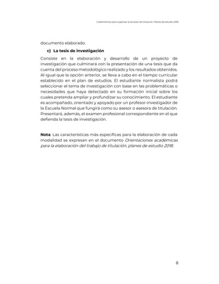 Lineamientos para organizar el proceso de titulación. Planes de estudio 2018
8
documento elaborado.
c) La tesis de investigación
Consiste en la elaboración y desarrollo de un proyecto de
investigación que culminará con la presentación de una tesis que da
cuenta del proceso metodológico realizado y los resultados obtenidos.
Al igual que la opción anterior, se lleva a cabo en el tiempo curricular
establecido en el plan de estudios. El estudiante normalista podrá
seleccionar el tema de investigación con base en las problemáticas o
necesidades que haya detectado en su formación inicial sobre los
cuales pretenda ampliar y profundizar su conocimiento. El estudiante
es acompañado, orientado y apoyado por un profesor-investigador de
la Escuela Normal que fungirá como su asesor o asesora de titulación.
Presentará, además, el examen profesional correspondiente en el que
defienda la tesis de investigación.
Nota: Las características más específicas para la elaboración de cada
modalidad se expresan en el documento Orientaciones académicas
para la elaboración del trabajo de titulación, planes de estudio 2018.
 