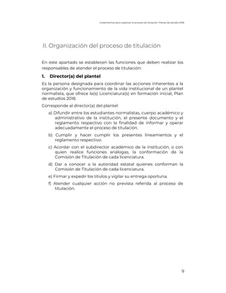 Lineamientos para organizar el proceso de titulación. Planes de estudio 2018
9
II. Organización del proceso de titulación
En este apartado se establecen las funciones que deben realizar los
responsables de atender el proceso de titulación:
1. Director(a) del plantel
Es la persona designada para coordinar las acciones inherentes a la
organización y funcionamiento de la vida institucional de un plantel
normalista, que ofrece la(s) Licenciatura(s) en formación inicial, Plan
de estudios 2018.
Corresponde al director(a) del plantel:
a) Difundir entre los estudiantes normalistas, cuerpo académico y
administrativo de la institución, el presente documento y el
reglamento respectivo con la finalidad de informar y operar
adecuadamente el proceso de titulación.
b) Cumplir y hacer cumplir los presentes lineamientos y el
reglamento respectivo.
c) Acordar con el subdirector académico de la institución, o con
quien realice funciones análogas, la conformación de la
Comisión de Titulación de cada licenciatura.
d) Dar a conocer a la autoridad estatal quienes conforman la
Comisión de Titulación de cada licenciatura.
e) Firmar y expedir los títulos y vigilar su entrega oportuna.
f) Atender cualquier acción no prevista referida al proceso de
titulación.
 