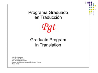 Programa Graduado
                        en Traducción

                                         Pgt
                        Graduate Program
                          in Translation

Prof. M. Vázquez
Prof. Yvette Torres
Prof. Aurora Lauzardo
Diseño Waldemar Burgos/Gretchen Torres
Mayo 2011
 