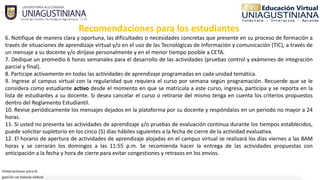 Recomendaciones para los estudiantes
6. Notifique de manera clara y oportuna, las dificultades o necesidades concretas que presente en su proceso de formación a
través de situaciones de aprendizaje virtual y/o en el uso de las Tecnológicas de Información y comunicación (TIC), a través de
un mensaje a su docente y/o diríjase personalmente y en el menor tiempo posible a CETA.
7. Dedique un promedio 6 horas semanales para el desarrollo de las actividades (pruebas control y exámenes de integración
parcial y final).
8. Participe activamente en todas las actividades de aprendizaje programadas en cada unidad temática.
9. Ingrese al campus virtual con la regularidad que requiera el curso por semana según programación. Recuerde que se le
considera como estudiante activo desde el momento en que se matricula a este curso, ingresa, participa y se reporta en la
lista de estudiantes a su docente. Si desea cancelar el curso o retirarse del mismo tenga en cuenta los criterios propuestos
dentro del Reglamento Estudiantil.
10. Revise periódicamente los mensajes dejados en la plataforma por su docente y respóndalos en un periodo no mayor a 24
horas.
11. Si usted no presenta las actividades de aprendizaje y/o pruebas de evaluación continua durante los tiempos establecidos,
puede solicitar supletorio en los cinco (5) días hábiles siguientes a la fecha de cierre de la actividad evaluativa.
12. El horario de apertura de actividades de aprendizaje alojadas en el campus virtual se realizará los días viernes a las 8AM
horas y se cerrarán los domingos a las 11:55 p.m. Se recomienda hacer la entrega de las actividades propuestas con
anticipación a la fecha y hora de cierre para evitar congestiones y retrasos en los envíos.
 