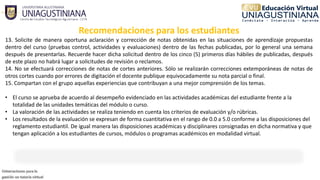 Recomendaciones para los estudiantes
13. Solicite de manera oportuna aclaración y corrección de notas obtenidas en las situaciones de aprendizaje propuestas
dentro del curso (pruebas control, actividades y evaluaciones) dentro de las fechas publicadas, por lo general una semana
después de presentarlas. Recuerde hacer dicha solicitud dentro de los cinco (5) primeros días hábiles de publicadas, después
de este plazo no habrá lugar a solicitudes de revisión o reclamos.
14. No se efectuará correcciones de notas de cortes anteriores. Sólo se realizarán correcciones extemporáneas de notas de
otros cortes cuando por errores de digitación el docente publique equivocadamente su nota parcial o final.
15. Compartan con el grupo aquellas experiencias que contribuyan a una mejor comprensión de los temas.
• El curso se aprueba de acuerdo al desempeño evidenciado en las actividades académicas del estudiante frente a la 
totalidad de las unidades temáticas del módulo o curso.
• La valoración de las actividades se realiza teniendo en cuenta los criterios de evaluación y/o rúbricas.
• Los resultados de la evaluación se expresan de forma cuantitativa en el rango de 0.0 a 5.0 conforme a las disposiciones del 
reglamento estudiantil. De igual manera las disposiciones académicas y disciplinares consignadas en dicha normativa y que 
tengan aplicación a los estudiantes de cursos, módulos o programas académicos en modalidad virtual.
 