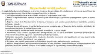 Respecto del rol del profesor
El propósito fundamental del docente es orientar el proceso de aprendizaje del estudiante, de tal manera, que él logre las
competencias previstas en el curso. Para conseguir lo anterior, el docente:
1. Guía y asesora cada una de las actividades académicas programadas en el curso.
2. Realiza el seguimiento a los procesos de aprendizaje del estudiante y a los productos que se generen a partir de dichos
procesos.
3. Reporta a través de la ficha de informe de tutoría, el avance de cada uno de sus estudiantes en las distintas unidades
del curso o módulo.
4. Dispone dentro del campus virtual de las herramientas necesarias para el desarrollo de las distintas actividades de
aprendizaje y/o pruebas de evaluación continua.
5. Da respuesta a las inquietudes de los estudiantes en menos de 12 horas hábiles.
6. Realimenta, valora y califica los productos o entregables de cada una de las actividades académicas previstas en las
unidades temáticas en los siguientes 5 días hábiles de haberlos recibido.
7. Atiende y resuelve las inquietudes de los estudiantes dentro los horarios de tutoría publicados por cada docente en la
plataforma y en el aula informativa de cada programa.
8. Brinda un trato cordial, respetuoso y profesional ante las solicitudes realizadas por los estudiantes.
9. Reporta oportunamente a la coordinación académica de cada programa los estudiantes que no hayan ingresado a la
plataforma en las tres primeras semanas de iniciado el curso para el seguimiento y orientación respectiva.
 