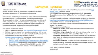 Consignas ‐ Ejemplos
Estimados estudiantes:
Reciban un cordial saludo de bienvenida al curso Nivel II del Centro 
Tecnológico Agustiniano – CETA Universitaria Agustiniana. 
Este curso está constituido por tres módulos que se trabajan semanalmente, 
encontrará recursos y actividades para el logro del objetivo propuesto 
“Entender, explorar, utilizar y dar alternativas para solucionar problemas de 
índole personal y laboral, estructurando ideas que permitan implementar 
propuestas de mejora, en proyectos, a través de planes y programas de 
innovación empresarial, basado en herramientas informáticas”.
Para ingresar al curso debe realizar:
1. Vaya a la plataforma educativa  http://eduvirtual.uniagustiniana.edu.co
2. Digite en el campo de usuario es su código de estudiante de la carrera.
3. La contraseña es el número de su documento de identificación (si tiene 
inconvenientes con el acceso escriba un correo a 
virtual@uniagustiniana.edu.co solicitando el soporte requerido) 
• también lo puede solicitar en el chat 
http://v2.zopim.com/widget/livechat.html?key=2siK3XltGiTVhZmf2
IOJ9oPLVZt7DlrB departamento “soporte técnico campus virtual”.
• Comunicándose a la línea telefónica 4193200 extensión 1144
• Los horarios de atención de lunes a viernes de 8am a 6pm
4. Al ingresar debe aparecer, en la parte inferior, el cursos denominado: Ceta 
Nivel II ‐ (2016‐1) por favor ingrese.
5. En el Aula Virtual aparecen dos pestañas. La pestaña de Información 
General, donde encuentra el Syllabus (Por favor leerlo) y el Cronograma 
del Curso.
6. El curso consta de 3 módulos. El primer módulo se encuentra en la pestaña 
http://eduvirtual.uniagustiniana.edu.co/course/view.php?id=25&section=1
7 Cada módulo tiene una duración de dos semanas.
8. Se enviará un cronograma sugerido con las actividades a realizar en cada 
semana y los tiempos.
9. Cada módulo consta de 4 partes:
Material de Estudio: donde se encuentran los contenidos a revisar de 
cada uno de los temas.
Actividades de Aprendizaje: Son cada de los ejercicios a realizar con el fin 
de reforzar los contenidos vistos. Estas NO se deben enviar.
Actividades de Evaluación: Son los trabajos a realizar para ser evaluados. 
Estos deben ser enviados semanalmente en los tiempos establecidos en 
el cronograma.
Espacio de Orientación: Es un foro creado en cada módulo en el cual 
puede ingresar sus inquietudes que deben resueltas por el docente o por 
cualquier compañero que quiera participar.
Estaré atento a cualquier inquietud.
Saludo virtual
 