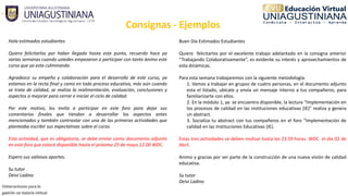 Consignas ‐ Ejemplos
Hola estimados estudiantes
Quiero felicitarlos por haber llegado hasta este punto, recuerdo hace ya
varias semanas cuando ustedes empezaron a participar con tanto ánimo este
curso que ya esta culminando.
Agradezco su empeño y colaboración para el desarrollo de este curso, ya
estamos en la recta final y como en todo proceso educativo, más aún cuando
se trata de calidad, se realiza la realimentación, evaluación, conclusiones y
aspectos a mejorar para cerrar e iniciar el ciclo de calidad.
Por este motivo, los invito a participar en este foro para dejar sus
comentarios finales que tiendan a desarrollar los aspectos antes
mencionados y también contrastar con una de las primeras actividades que
planteaba escribir sus expectativas sobre el curso.
Esta actividad, que es obligatoria, se debe enviar como documento adjunto
en este foro que estará disponible hasta el próximo 25 de mayo 12.00 WDC.
Espero sus valiosos aportes.
Su tutor
Deivi Ladino
Buen Día Estimados Estudiantes
Quiero felicitarlos por el excelente trabajo adelantado en la consigna anterior
“Trabajando Colaborativamente”, es evidente su interés y aprovechamientos de
esta dinámicas.
Para esta semana trabajaremos con la siguiente metodología:
1. Vamos a trabajar en grupos de cuatro personas, en el documento adjunto
esta el listado, ubícate y envía un mensaje interno a tus compañeros, para
familiarizarte con ellos.
2. En la módulo 1, ya se encuentra disponible, la lectura “Implementación en
los procesos de calidad en las instituciones educativas (IE)” realiza y genera
un abstract.
3. Socializa tu abstract con tus compañeros en el foro “Implementación de
calidad en las Instituciones Educativas (IE).
Estas tres actividades se deben realizar hasta las 23.59 horas WDC el día 02 de
Abril.
Animo y gracias por ser parte de la construcción de una nueva visión de calidad
educativa.
Su tutor
Deivi Ladino
 