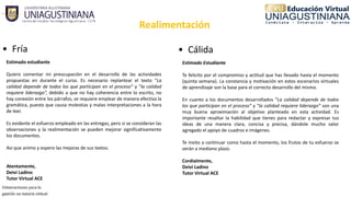 Realimentación
• Fría
Estimado estudiante
Quiero comentar mi preocupación en el desarrollo de las actividades
propuestas en durante el curso. Es necesario replantear el texto “La
calidad depende de todos los que participan en el proceso” y “la calidad
requiere liderazgo”, debido a que no hay coherencia entre lo escrito, no
hay conexión entre los párrafos, se requiere emplear de manera efectiva la
gramática, puesto que causa molestias y malas interpretaciones a la hora
de leer.
Es evidente el esfuerzo empleado en las entregas, pero si se consideran las
observaciones y la realimentación se pueden mejorar significativamente
los documentos.
Así que animo y espero las mejoras de sus textos.
Atentamente,
Deivi Ladino
Tutor Virtual ACE
• Cálida
Estimado Estudiante
Te felicito por el compromiso y actitud que has llevado hasta el momento
(quinta semana). La constancia y motivación en estos escenarios virtuales
de aprendizaje son la base para el correcto desarrollo del mismo.
En cuanto a los documentos desarrollados “La calidad depende de todos
los que participan en el proceso” y “la calidad requiere liderazgo” son una
muy buena aproximación al objetivo planteado en esta actividad. Es
importante resaltar la habilidad que tienes para redactar y expresar tus
ideas de una manera clara, concisa y precisa, dándole mucho valor
agregado el apoyo de cuadros e imágenes.
Te invito a continuar como hasta el momento, los frutos de tu esfuerzo se
verán a mediano plazo.
Cordialmente, 
Deivi Ladino 
Tutor Virtual ACE
 