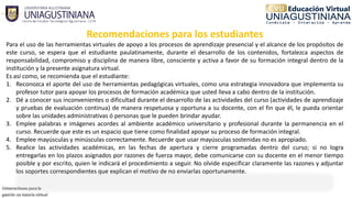 Recomendaciones para los estudiantes
Para el uso de las herramientas virtuales de apoyo a los procesos de aprendizaje presencial y el alcance de los propósitos de
este curso, se espera que el estudiante paulatinamente, durante el desarrollo de los contenidos, fortalezca aspectos de
responsabilidad, compromiso y disciplina de manera libre, consciente y activa a favor de su formación integral dentro de la
institución y la presente asignatura virtual.
Es así como, se recomienda que el estudiante: 
1. Reconozca el aporte del uso de herramientas pedagógicas virtuales, como una estrategia innovadora que implementa su
profesor tutor para apoyar los procesos de formación académica que usted lleva a cabo dentro de la institución.
2. Dé a conocer sus inconvenientes o dificultad durante el desarrollo de las actividades del curso (actividades de aprendizaje
y pruebas de evaluación continua) de manera respetuosa y oportuna a su docente, con el fin que él, le pueda orientar
sobre las unidades administrativas ó personas que le pueden brindar ayudar.
3. Emplee palabras e imágenes acordes al ambiente académico universitario y profesional durante la permanencia en el
curso. Recuerde que este es un espacio que tiene como finalidad apoyar su proceso de formación integral.
4. Emplee mayúsculas y minúsculas correctamente. Recuerde que usar mayúsculas sostenidas no es apropiado.
5. Realice las actividades académicas, en las fechas de apertura y cierre programadas dentro del curso; si no logra
entregarlas en los plazos asignados por razones de fuerza mayor, debe comunicarse con su docente en el menor tiempo
posible y por escrito, quien le indicará el procedimiento a seguir. No olvide especificar claramente las razones y adjuntar
los soportes correspondientes que explican el motivo de no enviarlas oportunamente.
 