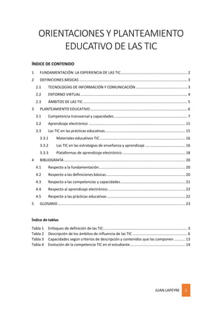 JUAN LAPEYRE 1
ORIENTACIONES Y PLANTEAMIENTO
EDUCATIVO DE LAS TIC
ÍNDICE DE CONTENIDO
1 FUNDAMENTACIÓN: LA EXPERIENCIA DE LAS TIC................................................................. 2
2 DEFINICIONES BÁSICAS ......................................................................................................... 3
2.1 TECNOLOGÍAS DE INFORMACIÓN Y COMUNICACIÓN .................................................. 3
2.2 ENTORNO VIRTUAL ....................................................................................................... 4
2.3 ÁMBITOS DE LAS TIC ..................................................................................................... 5
3 PLANTEAMIENTO EDUCATIVO .............................................................................................. 6
3.1 Competencia transversal y capacidades ....................................................................... 7
3.2 Aprendizaje electrónico .............................................................................................. 15
3.3 Las TIC en las prácticas educativas.............................................................................. 15
3.3.1 Materiales educativos TIC................................................................................... 16
3.3.2 Las TIC en las estrategias de enseñanza y aprendizaje ....................................... 16
3.3.3 Plataformas de aprendizaje electrónico ............................................................. 18
4 BIBLIOGRAFÍA...................................................................................................................... 20
4.1 Respecto a la fundamentación.................................................................................... 20
4.2 Respecto a las definiciones básicas............................................................................. 20
4.3 Respecto a las competencias y capacidades............................................................... 21
4.4 Respecto al aprendizaje electrónico ........................................................................... 22
4.5 Respecto a las prácticas educativas ............................................................................ 22
5 GLOSARIO............................................................................................................................ 23
Índice de tablas
Tabla 1 Enfoques de definición de las TIC.................................................................................. 3
Tabla 2 Descripción de los ámbitos de influencia de las TIC ..................................................... 6
Tabla 3 Capacidades según criterios de descripción y contenidos que las componen ........... 13
Tabla 4 Evolución de la competencia TIC en el estudiante...................................................... 14
 